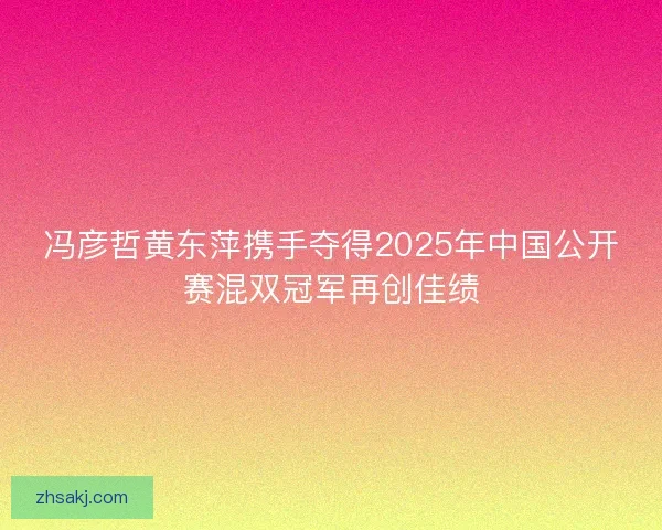 冯彦哲黄东萍携手夺得2025年中国公开赛混双冠军再创佳绩