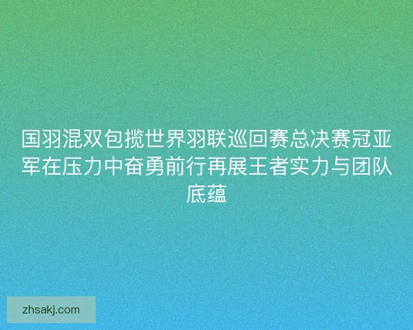 国羽混双包揽世界羽联巡回赛总决赛冠亚军在压力中奋勇前行再展王者实力与团队底蕴