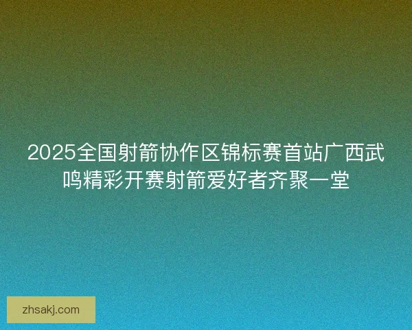 2025全国射箭协作区锦标赛首站广西武鸣精彩开赛射箭爱好者齐聚一堂
