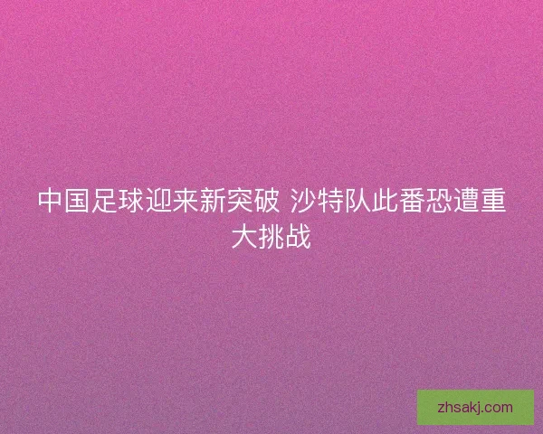 中国足球迎来新突破 沙特队此番恐遭重大挑战