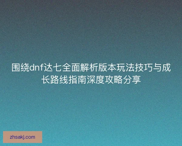 围绕dnf达七全面解析版本玩法技巧与成长路线指南深度攻略分享