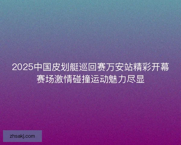 2025中国皮划艇巡回赛万安站精彩开幕赛场激情碰撞运动魅力尽显