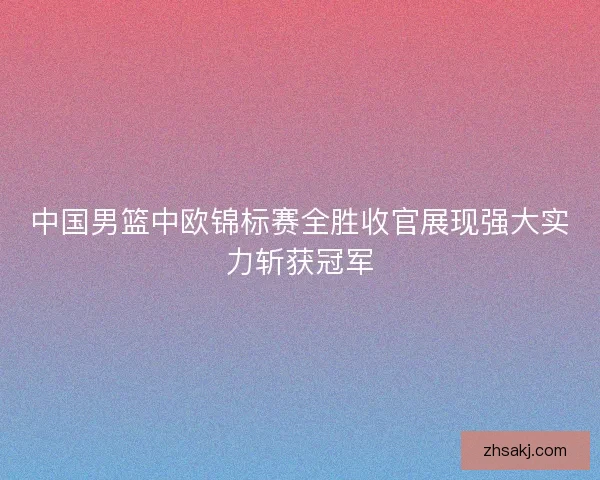中国男篮中欧锦标赛全胜收官展现强大实力斩获冠军
