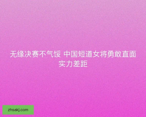 无缘决赛不气馁 中国短道女将勇敢直面实力差距