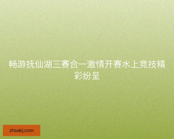畅游抚仙湖三赛合一激情开赛水上竞技精彩纷呈