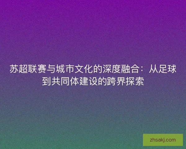 苏超联赛与城市文化的深度融合：从足球到共同体建设的跨界探索