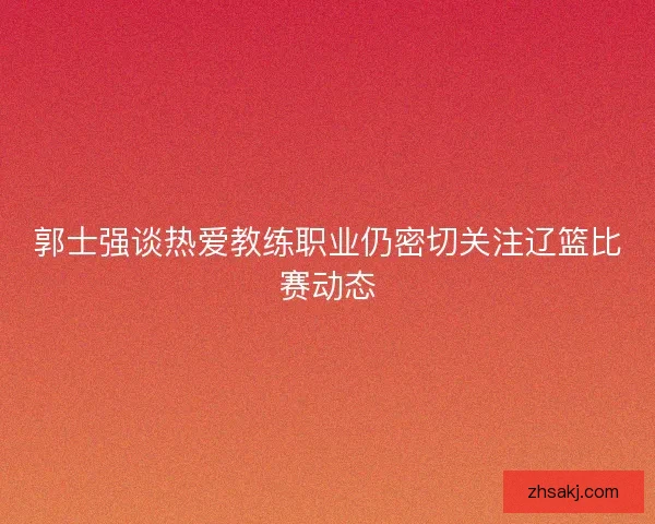 郭士强谈热爱教练职业仍密切关注辽篮比赛动态