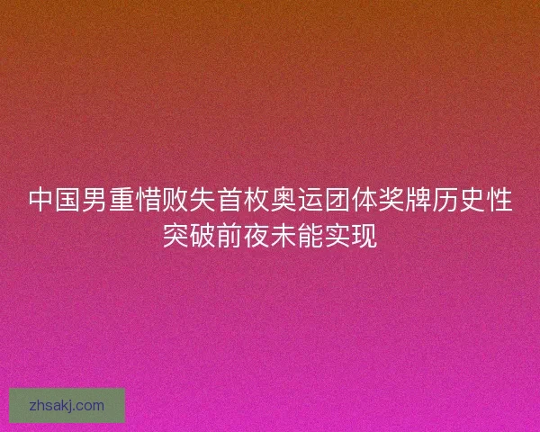 中国男重惜败失首枚奥运团体奖牌历史性突破前夜未能实现