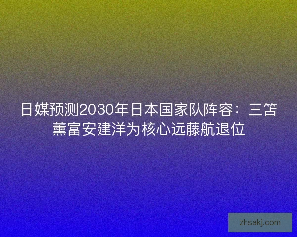 日媒预测2030年日本国家队阵容：三笘薰富安建洋为核心远藤航退位
