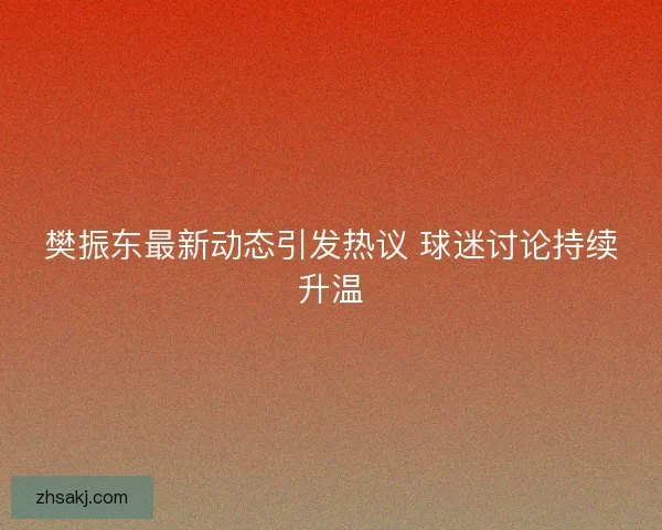 樊振东最新动态引发热议 球迷讨论持续升温
