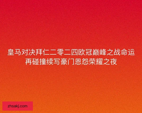 皇马对决拜仁二零二四欧冠巅峰之战命运再碰撞续写豪门恩怨荣耀之夜