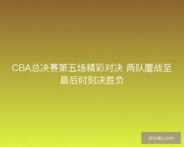 CBA总决赛第五场精彩对决 两队鏖战至最后时刻决胜负