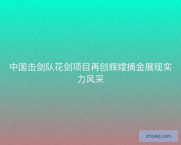 中国击剑队花剑项目再创辉煌摘金展现实力风采