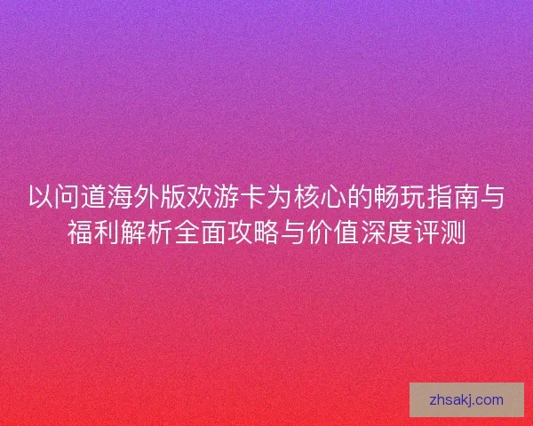 以问道海外版欢游卡为核心的畅玩指南与福利解析全面攻略与价值深度评测