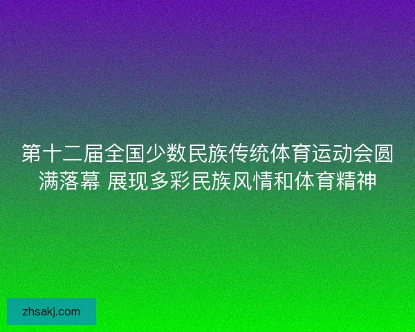 第十二届全国少数民族传统体育运动会圆满落幕 展现多彩民族风情和体育精神