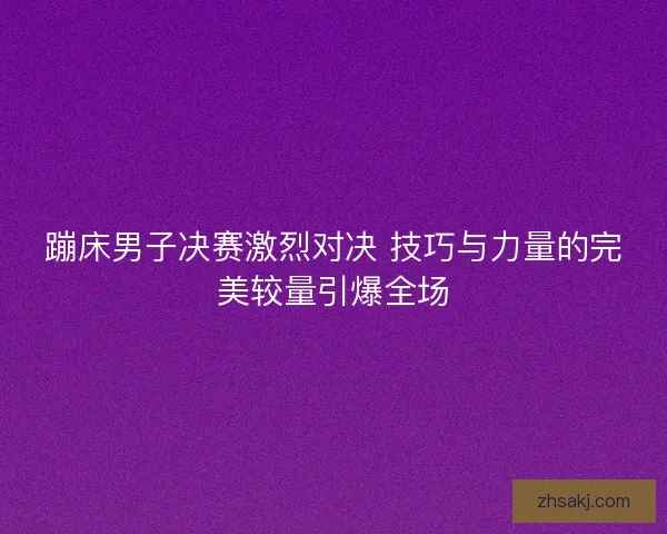 蹦床男子决赛激烈对决 技巧与力量的完美较量引爆全场