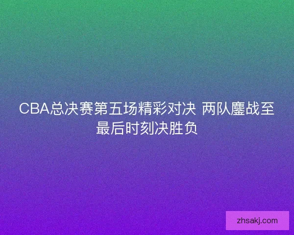 CBA总决赛第五场精彩对决 两队鏖战至最后时刻决胜负