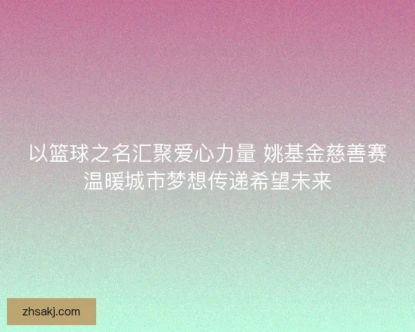 以篮球之名汇聚爱心力量 姚基金慈善赛温暖城市梦想传递希望未来