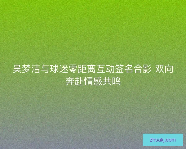 吴梦洁与球迷零距离互动签名合影 双向奔赴情感共鸣