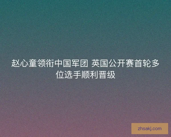 赵心童领衔中国军团 英国公开赛首轮多位选手顺利晋级