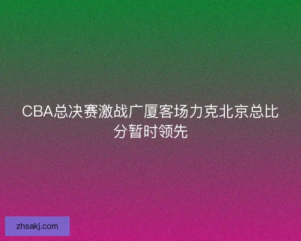 CBA总决赛激战广厦客场力克北京总比分暂时领先
