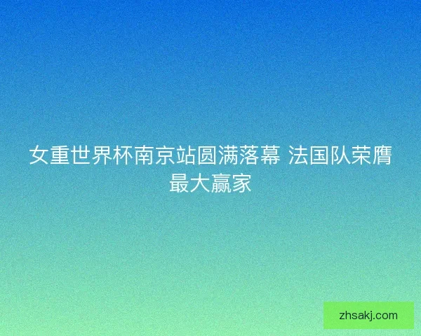 女重世界杯南京站圆满落幕 法国队荣膺最大赢家 女重世界杯南京站圆满落幕 法国队荣膺最大赢家