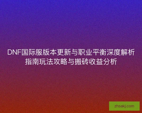 DNF国际服版本更新与职业平衡深度解析指南玩法攻略与搬砖收益分析