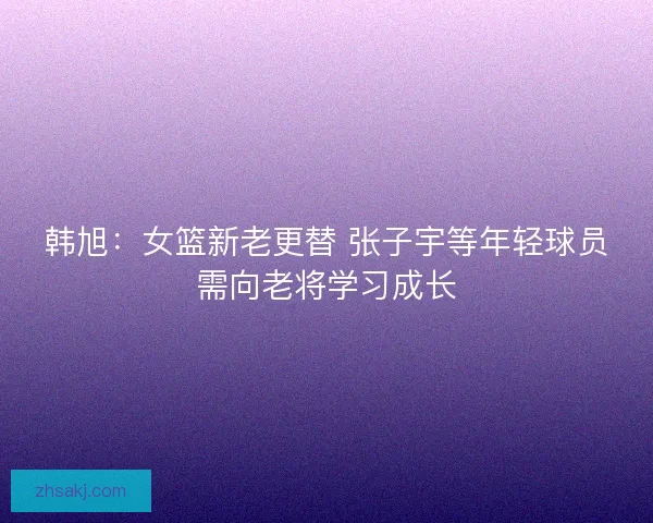 韩旭：女篮新老更替 张子宇等年轻球员需向老将学习成长