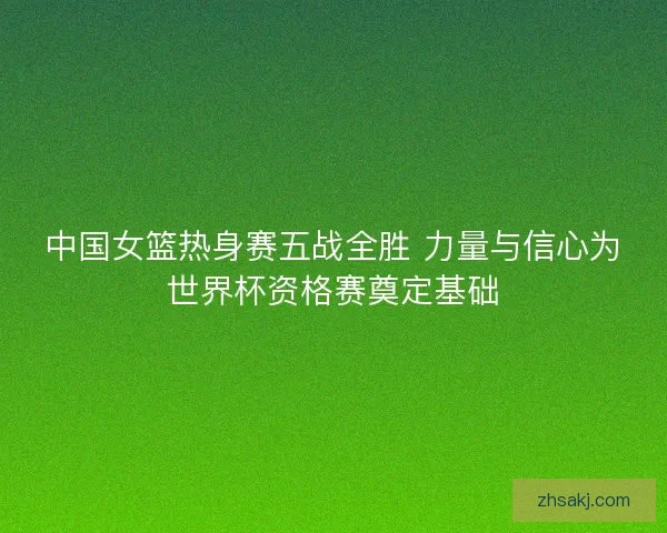 中国女篮热身赛五战全胜 力量与信心为世界杯资格赛奠定基础