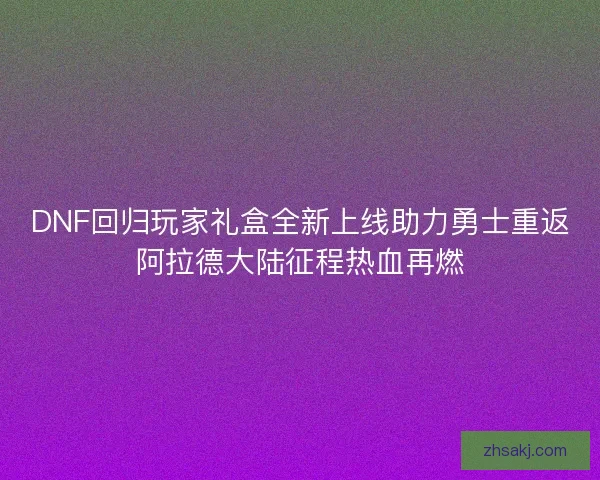 DNF回归玩家礼盒全新上线助力勇士重返阿拉德大陆征程热血再燃