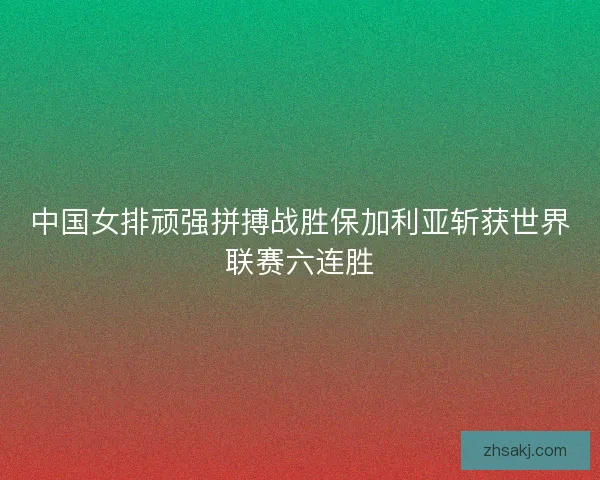 中国女排顽强拼搏战胜保加利亚斩获世界联赛六连胜