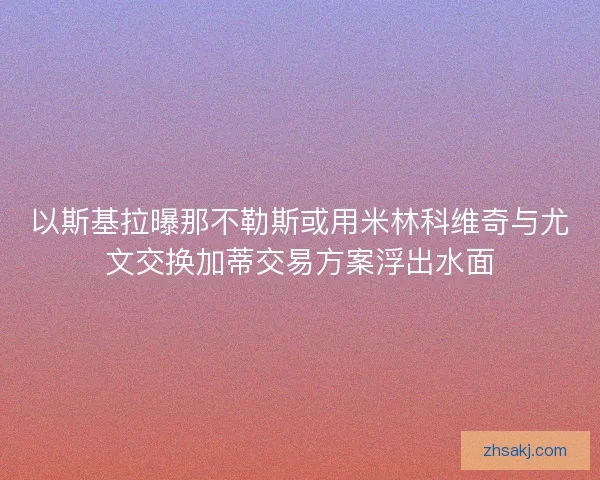 以斯基拉曝那不勒斯或用米林科维奇与尤文交换加蒂交易方案浮出水面 以斯基拉曝那不勒斯或用米林科维奇与尤文交换加蒂交易方案浮出水面