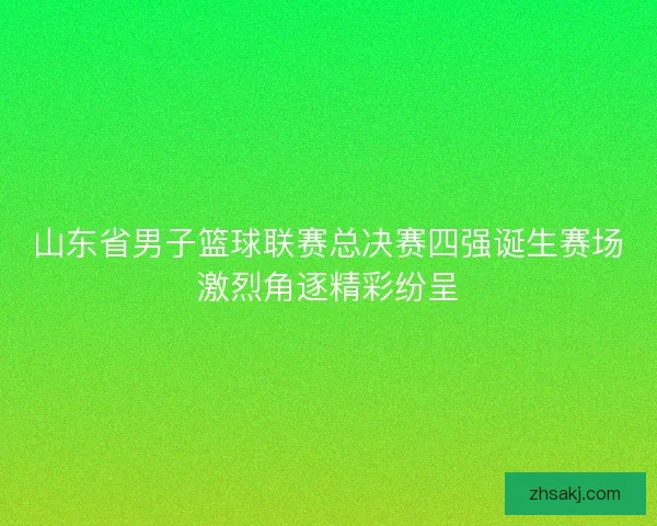 山东省男子篮球联赛总决赛四强诞生赛场激烈角逐精彩纷呈