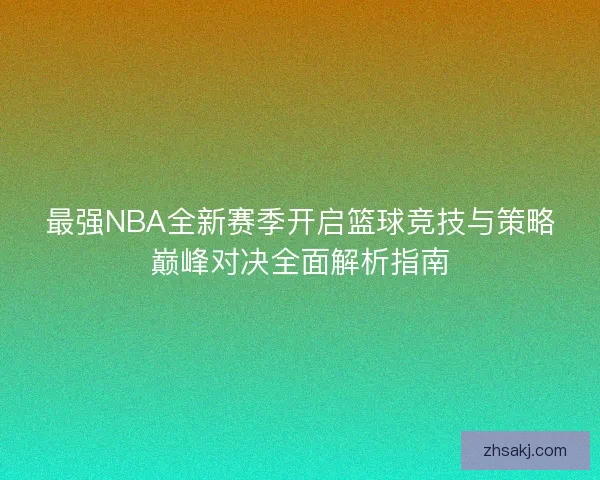 最强NBA全新赛季开启篮球竞技与策略巅峰对决全面解析指南