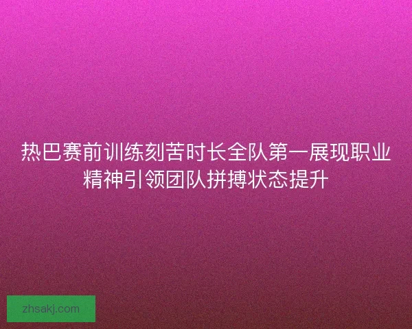 热巴赛前训练刻苦时长全队第一展现职业精神引领团队拼搏状态提升